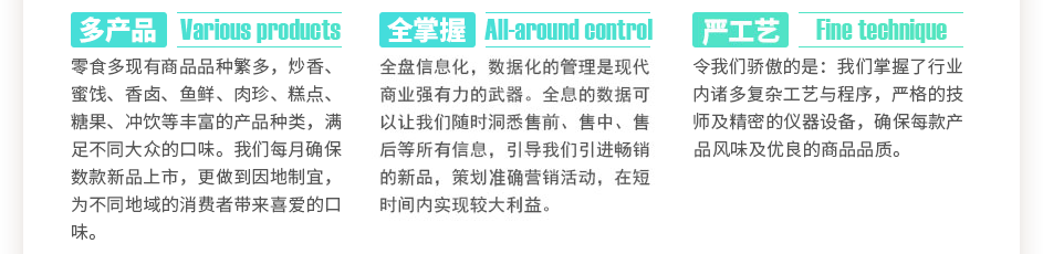 零食多現(xiàn)有商品數(shù)千種，炒香、蜜餞、香鹵、魚鮮、肉珍、糕點(diǎn)、糖果、沖飲等豐富的產(chǎn)品種類，滿足不同大眾的口味。我們每月確保數(shù)款新品上市，更做到因地制宜，為不同地域的消費(fèi)者帶來喜愛的口味。全盤信息化，數(shù)據(jù)化的管理是現(xiàn)代商業(yè)強(qiáng)有力的武器。全息的數(shù)據(jù)可以讓我們隨時(shí)洞悉售前、售中、售后等所有信息，引導(dǎo)我們引進(jìn)暢銷的新品，策劃精準(zhǔn)營銷活動(dòng)，在短時(shí)間內(nèi)實(shí)現(xiàn)較大利益。令我們驕傲的是：我們掌握了數(shù)萬門復(fù)雜工藝與程序，上百位嚴(yán)格的技師及精密的儀器設(shè)備，確保每款產(chǎn)品獨(dú)特的風(fēng)味及優(yōu)良的商品品質(zhì)。