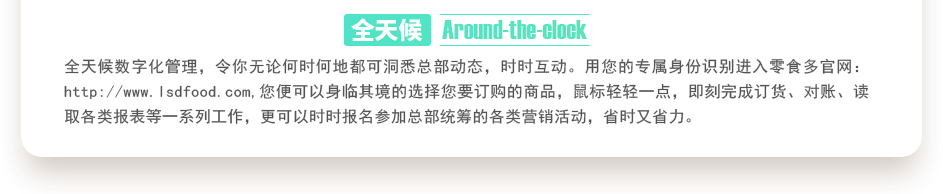 行業(yè)內(nèi)特有的全天候數(shù)字化管理，令你無論何時(shí)何地都可洞悉總部動(dòng)態(tài)，時(shí)時(shí)互動(dòng)。用您的專屬身份識別進(jìn)入零食多官網(wǎng)：http://www.bj-servicewell.com,您便可以身臨其境的選擇您要訂購的商品，鼠標(biāo)輕輕一點(diǎn)，即刻完成訂貨、對賬、讀取各類報(bào)表等一系列工作，更可以時(shí)時(shí)報(bào)名參加總部統(tǒng)籌的各類營銷活動(dòng)，省時(shí)又省力。