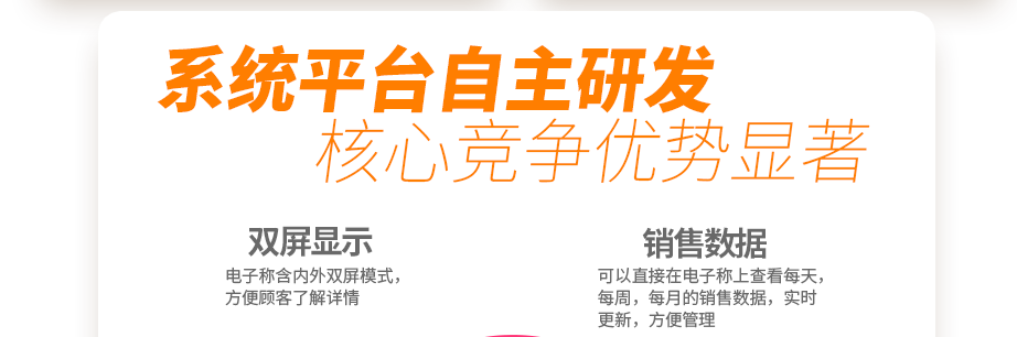 系統(tǒng)平臺自主研發(fā) 核心競爭優(yōu)勢顯著 創(chuàng)新收銀電子系統(tǒng) 你的智能好幫手  電子稱含內(nèi)外雙屏模式，方便顧客了解詳情可以直接在電子稱上查看每天，每周，每月的銷售數(shù)據(jù)，實(shí)時(shí)更新，方便管理